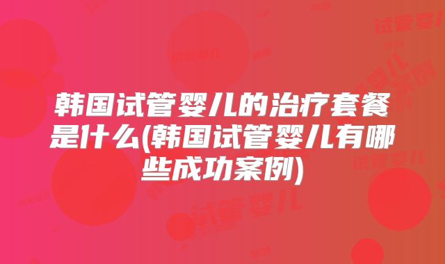 韩国试管婴儿的治疗套餐是什么(韩国试管婴儿有哪些成功案例)