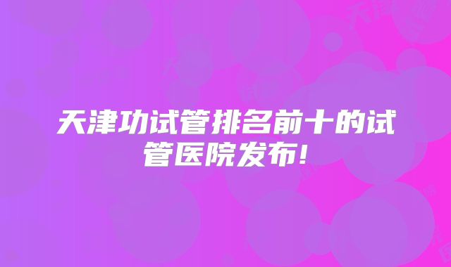 天津功试管排名前十的试管医院发布!
