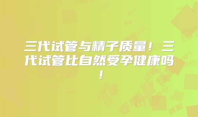 三代试管与精子质量！三代试管比自然受孕健康吗！