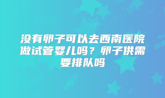 没有卵子可以去西南医院做试管婴儿吗？卵子供需要排队吗