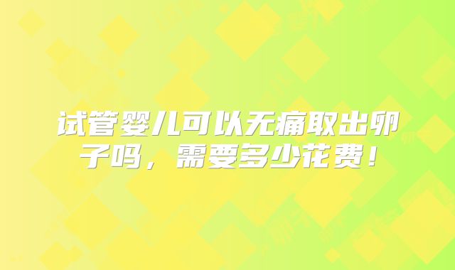 试管婴儿可以无痛取出卵子吗，需要多少花费！