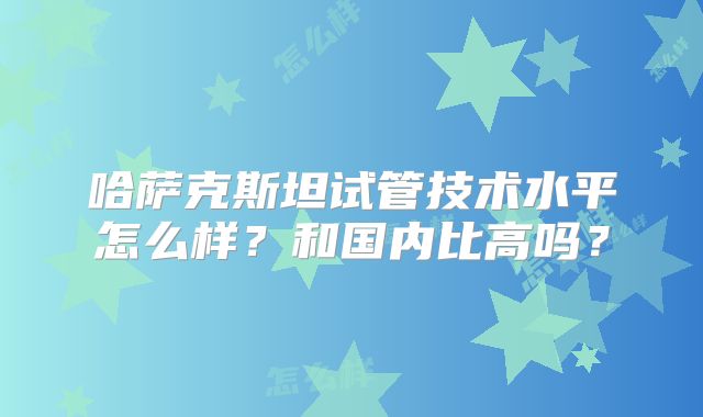 哈萨克斯坦试管技术水平怎么样？和国内比高吗？