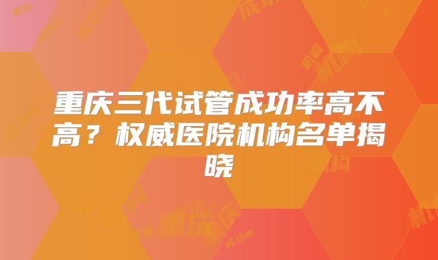 重庆三代试管成功率高不高?权威医院机构名单揭晓