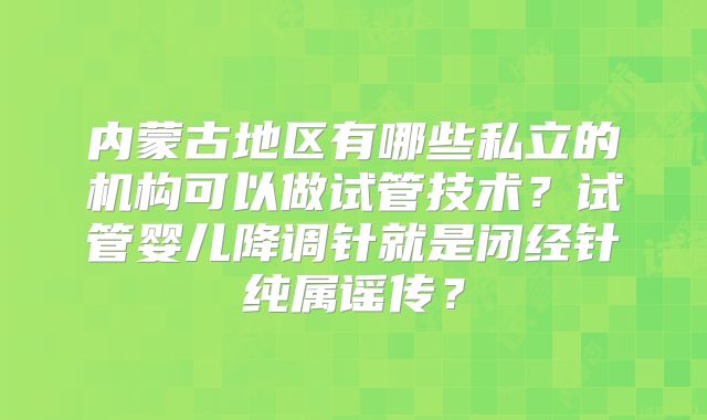 内蒙古地区有哪些私立的机构可以做试管技术？试管婴儿降调针就是闭经针纯属谣传？
