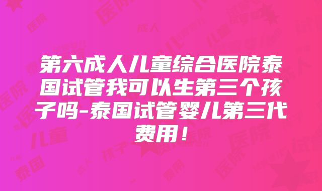 第六成人儿童综合医院泰国试管我可以生第三个孩子吗-泰国试管婴儿第三代费用！