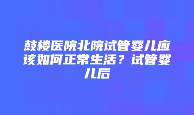 鼓楼医院北院试管婴儿应该如何正常生活?试管婴儿后