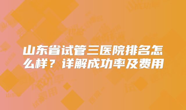 山东省试管三医院排名怎么样？详解成功率及费用