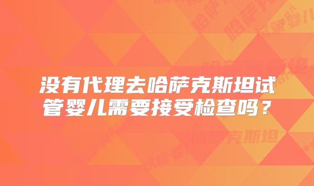没有代理去哈萨克斯坦试管婴儿需要接受检查吗?