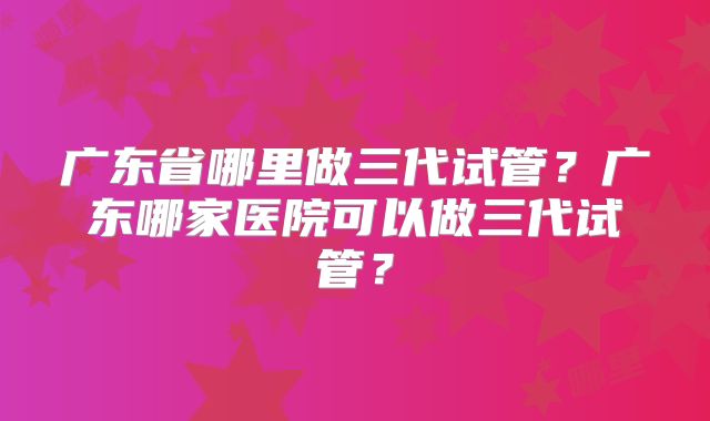 广东省哪里做三代试管？广东哪家医院可以做三代试管？