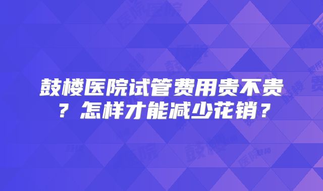 鼓楼医院试管费用贵不贵？怎样才能减少花销？