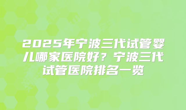 2025年宁波三代试管婴儿哪家医院好？宁波三代试管医院排名一览
