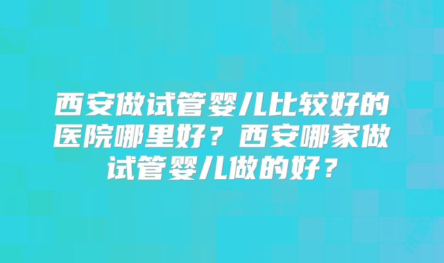 西安做试管婴儿比较好的医院哪里好?西安哪家做试管婴儿做的好?