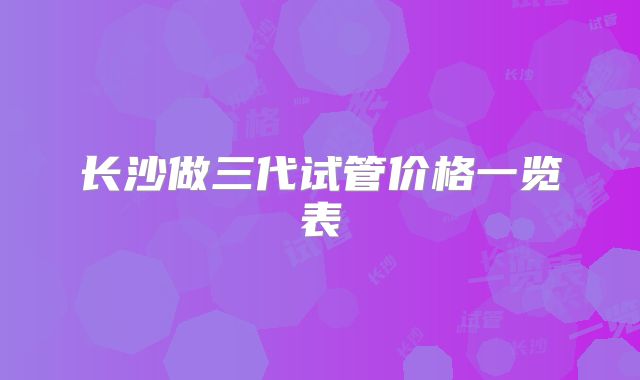 长沙做三代试管价格一览表