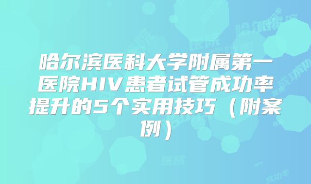 哈尔滨医科大学附属第一医院HIV患者试管成功率提升的5个实用技巧（附案例）