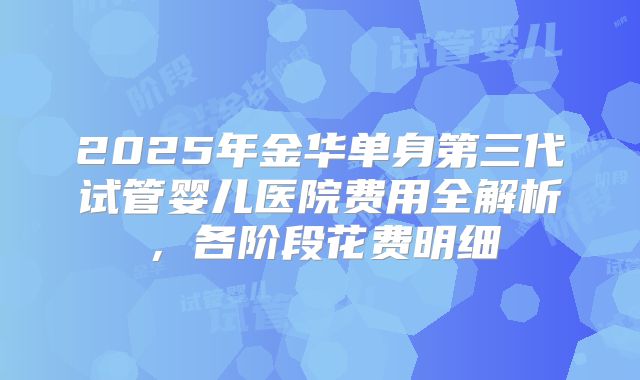 2025年金华单身第三代试管婴儿医院费用全解析，各阶段花费明细