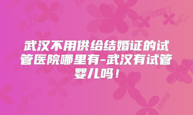 武汉不用供给结婚证的试管医院哪里有-武汉有试管婴儿吗!