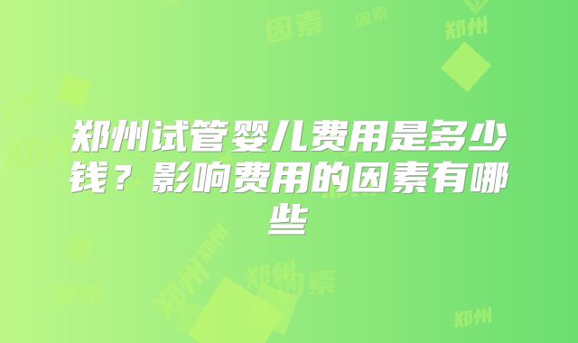 郑州试管婴儿费用是多少钱?影响费用的因素有哪些