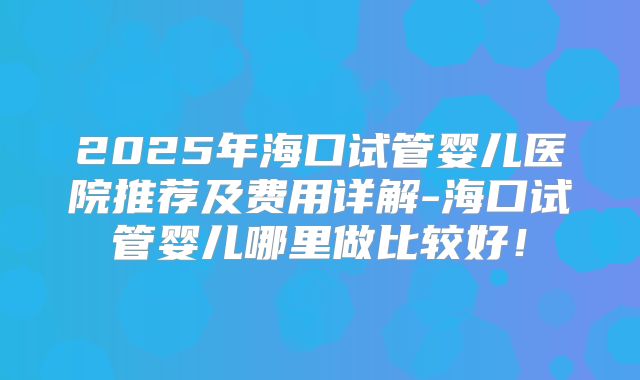 2025年海口试管婴儿医院推荐及费用详解-海口试管婴儿哪里做比较好!