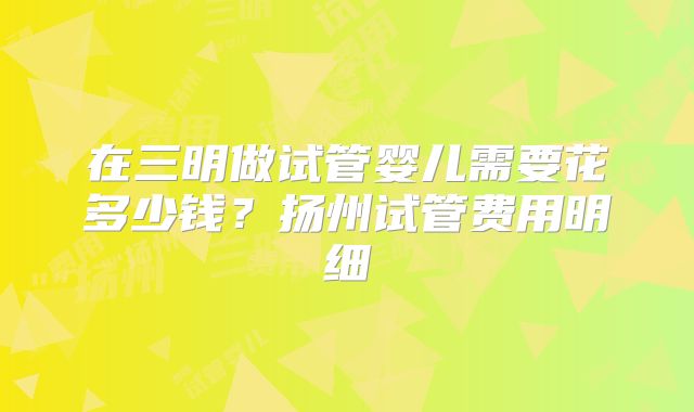 在三明做试管婴儿需要花多少钱？扬州试管费用明细