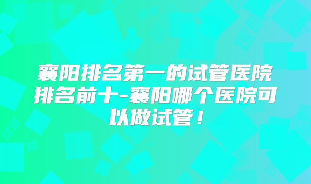襄阳排名第一的试管医院排名前十-襄阳哪个医院可以做试管！