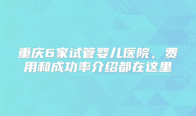 重庆6家试管婴儿医院,费用和成功率介绍都在这里