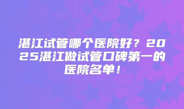 湛江试管哪个医院好？2025湛江做试管口碑第一的医院名单！