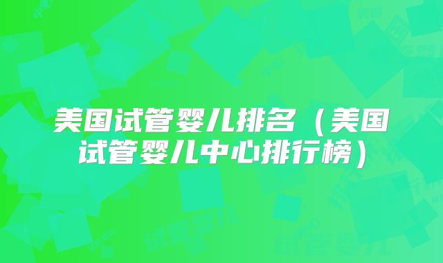 美国试管婴儿排名(美国试管婴儿中心排行榜)
