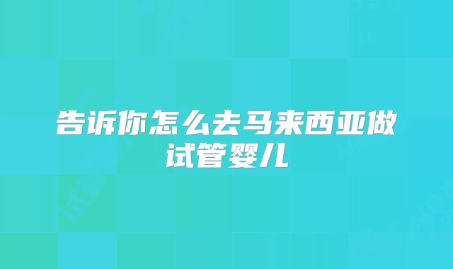 告诉你怎么去马来西亚做试管婴儿