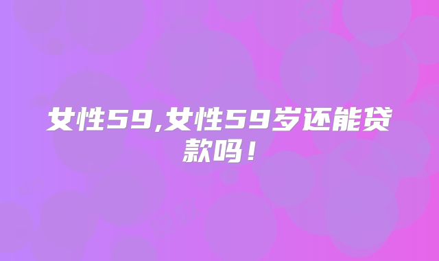 女性59,女性59岁还能贷款吗！