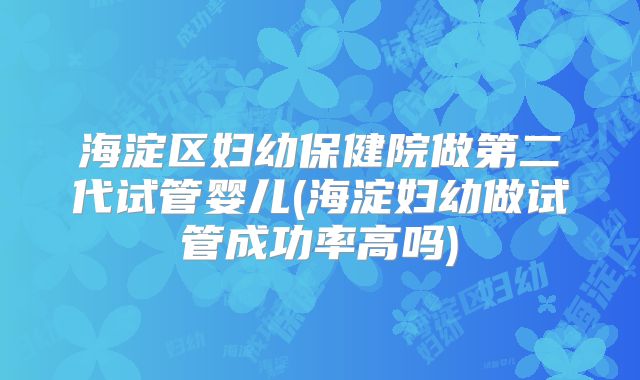 海淀区妇幼保健院做第二代试管婴儿(海淀妇幼做试管成功率高吗)