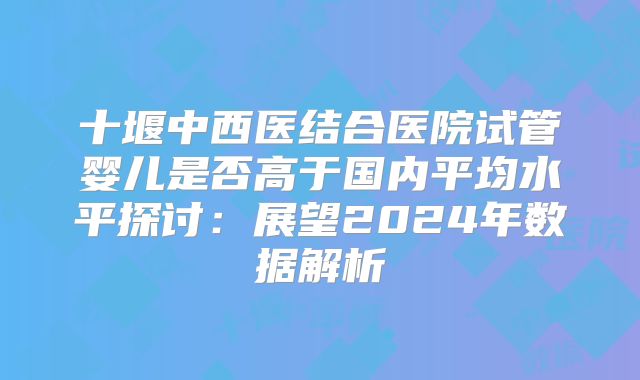 十堰中西医结合医院试管婴儿是否高于国内平均水平探讨：展望2024年数据解析