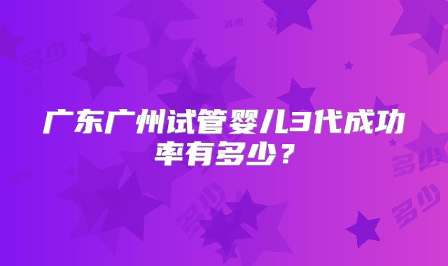 广东广州试管婴儿3代成功率有多少?