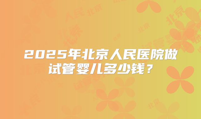 2025年北京人民医院做试管婴儿多少钱?