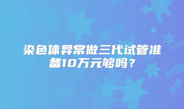 染色体异常做三代试管准备10万元够吗？