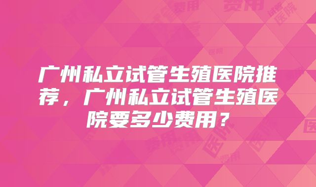 广州私立试管生殖医院推荐,广州私立试管生殖医院要多少费用?