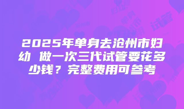 2025年单身去沧州市妇幼 做一次三代试管要花多少钱？完整费用可参考