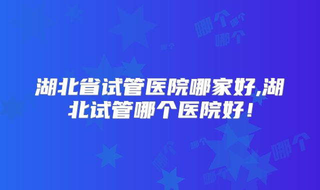 湖北省试管医院哪家好,湖北试管哪个医院好！