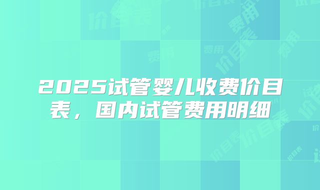 2025试管婴儿收费价目表，国内试管费用明细