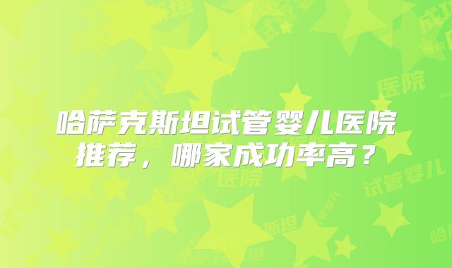 哈萨克斯坦试管婴儿医院推荐，哪家成功率高？