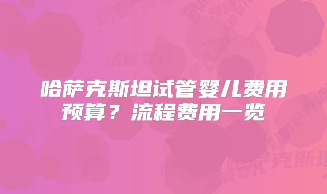 哈萨克斯坦试管婴儿费用预算？流程费用一览