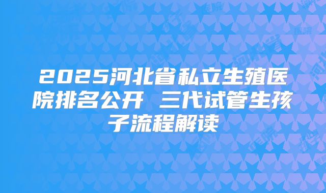 2025河北省私立生殖医院排名公开 三代试管生孩子流程解读
