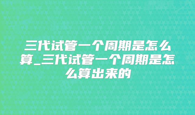 三代试管一个周期是怎么算_三代试管一个周期是怎么算出来的