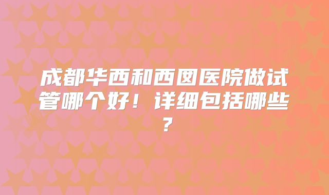 成都华西和西囡医院做试管哪个好！详细包括哪些？