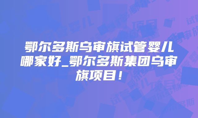 鄂尔多斯乌审旗试管婴儿哪家好_鄂尔多斯集团乌审旗项目！
