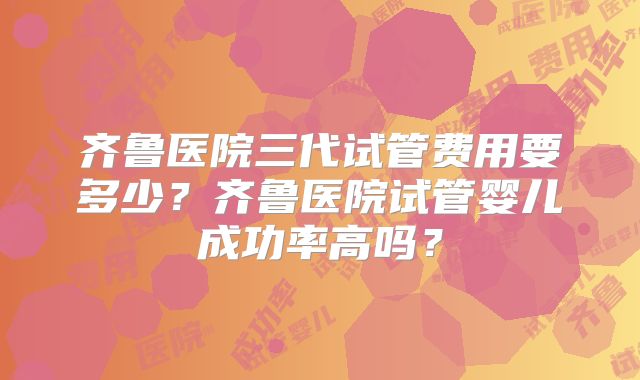 齐鲁医院三代试管费用要多少？齐鲁医院试管婴儿成功率高吗？