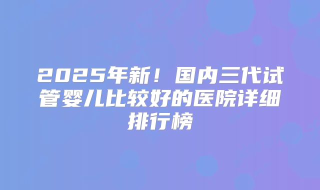 2025年新!国内三代试管婴儿比较好的医院详细排行榜