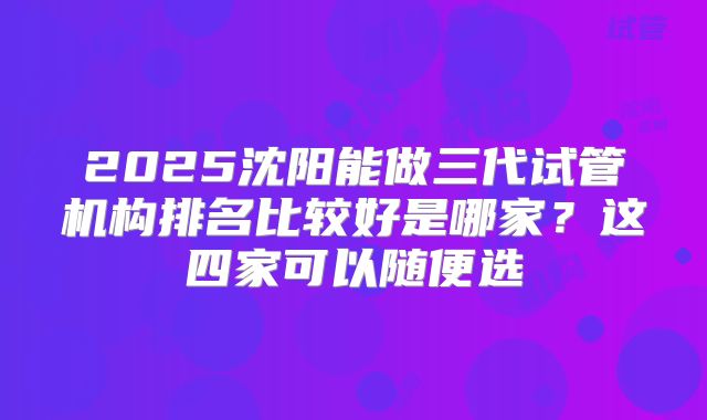 2025沈阳能做三代试管机构排名比较好是哪家？这四家可以随便选