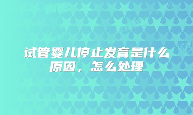 试管婴儿停止发育是什么原因,怎么处理