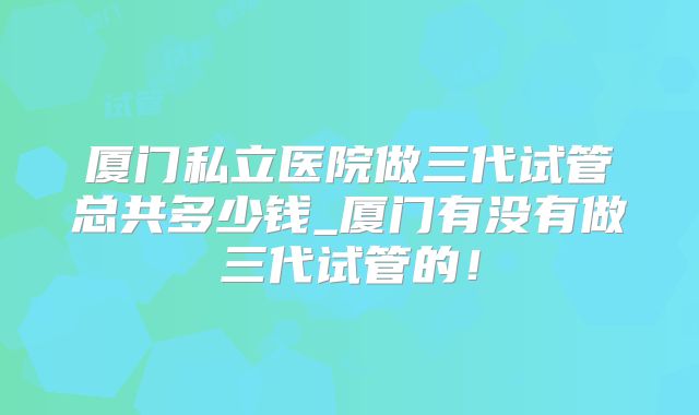 厦门私立医院做三代试管总共多少钱_厦门有没有做三代试管的！