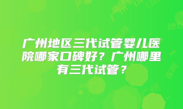 广州地区三代试管婴儿医院哪家口碑好？广州哪里有三代试管？